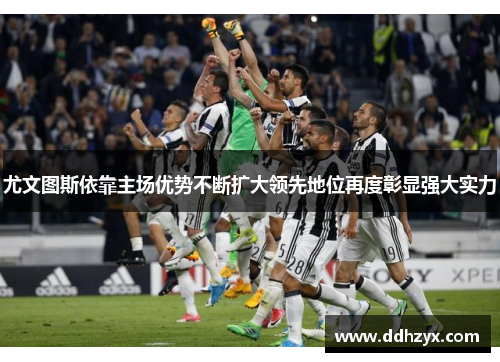 尤文图斯依靠主场优势不断扩大领先地位再度彰显强大实力 尤文图斯依靠主场优势不断扩大领先地位再度彰显强大实力