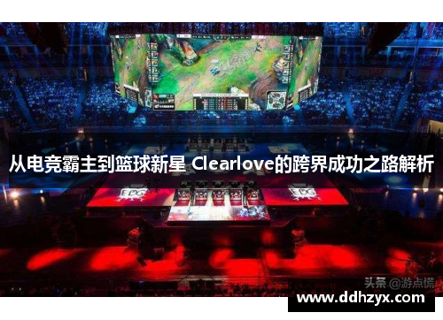 从电竞霸主到篮球新星 Clearlove的跨界成功之路解析 从电竞霸主到篮球新星 Clearlove的跨界成功之路解析