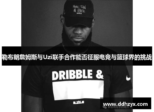 勒布朗詹姆斯与Uzi联手合作能否征服电竞与篮球界的挑战 勒布朗詹姆斯与Uzi联手合作能否征服电竞与篮球界的挑战