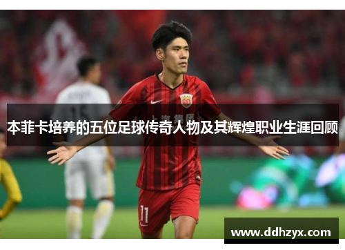 本菲卡培养的五位足球传奇人物及其辉煌职业生涯回顾 本菲卡培养的五位足球传奇人物及其辉煌职业生涯回顾