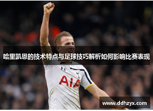 哈里凯恩的技术特点与足球技巧解析如何影响比赛表现 哈里凯恩的技术特点与足球技巧解析如何影响比赛表现